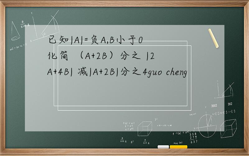 已知|A|=负A,B小于0 化简 （A+2B）分之 |2A+4B| 减|A+2B|分之4guo cheng