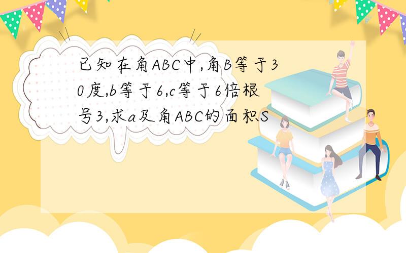 已知在角ABC中,角B等于30度,b等于6,c等于6倍根号3,求a及角ABC的面积S