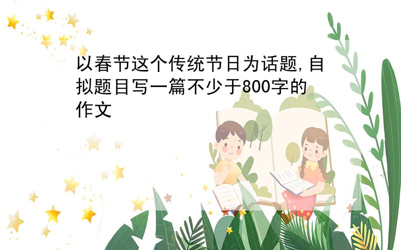 以春节这个传统节日为话题,自拟题目写一篇不少于800字的作文