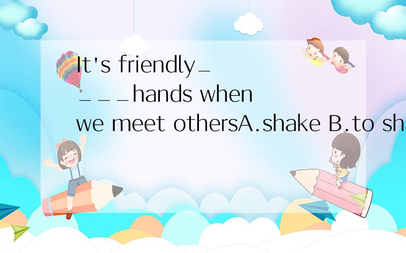 It's friendly____hands when we meet othersA.shake B.to shake C.shaking D.shoot我觉得B和C都可以,因为有It's adj to do sth和It's adj doing sth这两个句型,..