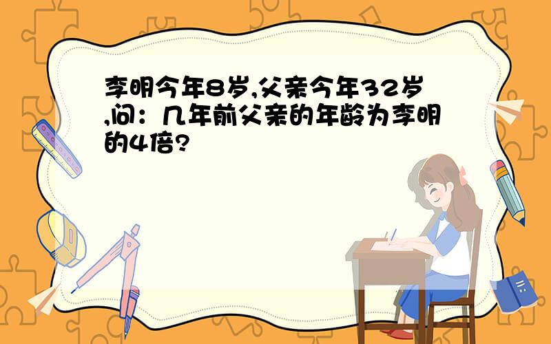 李明今年8岁,父亲今年32岁,问：几年前父亲的年龄为李明的4倍?