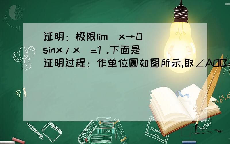 证明：极限lim(x→0)(sinx/x)=1 .下面是证明过程：作单位圆如图所示,取∠AOB=x(rad) ,于是BC=sinx ,弧AB=x ,AD=tanx  ,由图得 S△OAB< S扇形OAB< S△OAD ,即1/2*sinx<1/2*x<1/2 tanx .所以得sinx<x<tanx ,从