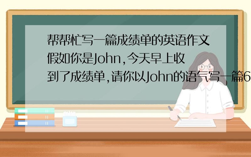 帮帮忙写一篇成绩单的英语作文假如你是John,今天早上收到了成绩单,请你以John的语气写一篇60词作文左右的短文,介绍成绩单内容name：John Class：4math：hard-working Chinese：good at lisening and speakingS