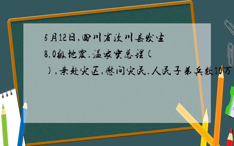 5月12日,四川省汶川县发生8.0级地震.温家宝总理( ),亲赴灾区,慰问灾民.人民子弟兵数10万大军（ ）,从空