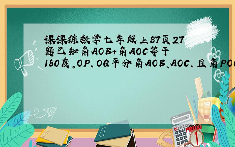 课课练数学七年级上87页27题已知角AOB+角AOC等于180度。OP，OQ平分角AOB、AOC，且角POQ等于50度。求角AOB、AOC。
