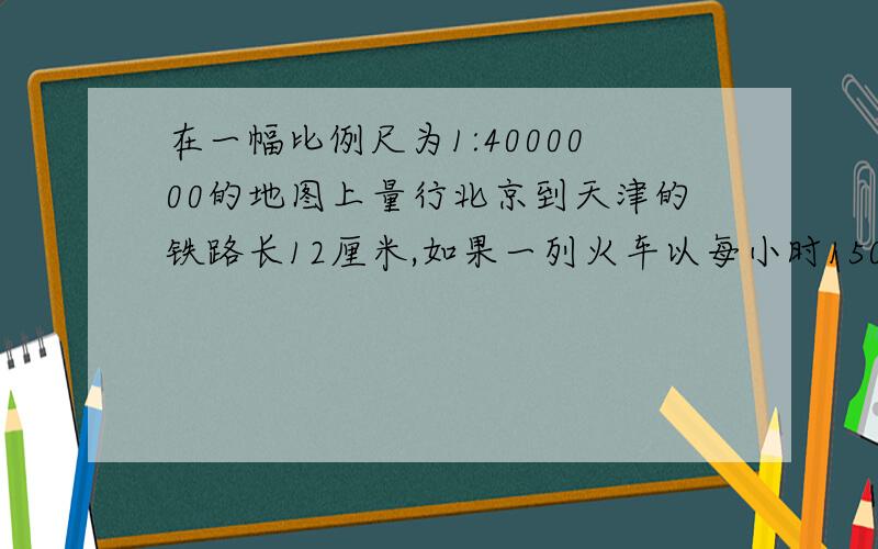 在一幅比例尺为1:4000000的地图上量行北京到天津的铁路长12厘米,如果一列火车以每小时150千米的速度从北京开往天津,需几小时到达?