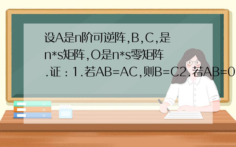设A是n阶可逆阵,B,C,是n*s矩阵,O是n*s零矩阵.证：1.若AB=AC,则B=C2.若AB=0,则B=0