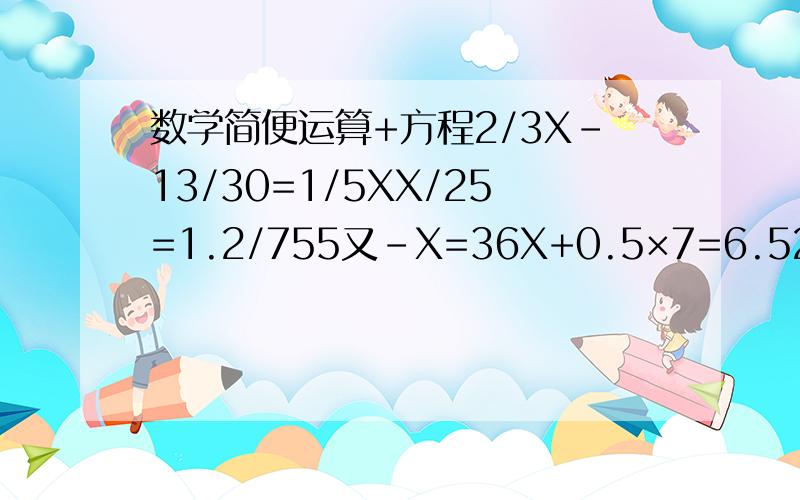 数学简便运算+方程2/3X-13/30=1/5XX/25=1.2/755又-X=36X+0.5×7=6.52.5/X=7.5/12简便运算2÷[（5/6-2/9）×1/11]7.25×7.3-3.3×7.25220÷[56×（3/7-3/8）]（1/3+1/4-1/6）×24