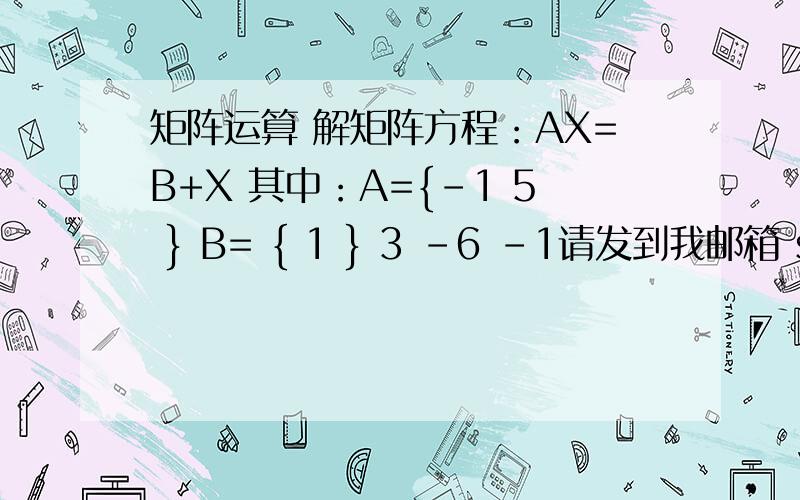 矩阵运算 解矩阵方程：AX=B+X 其中：A={-1 5 } B= { 1 } 3 -6 -1请发到我邮箱 strongmanyin@foxmail.comAX=B+X 其中：A={-1 5 } B= { 1 } 3 -6 -1求X