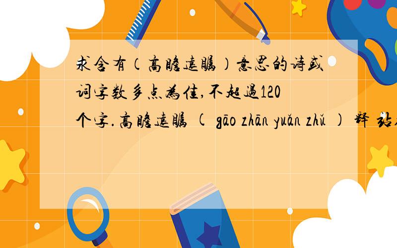 求含有（高瞻远瞩）意思的诗或词字数多点为佳,不超过120个字.高瞻远瞩 ( gāo zhān yuǎn zhǔ ) 释 站得高,看得远.比喻眼光远大.自己写也可以,但你必须有一定功底,瞎编乱凑者勿上.藏头亦可,第