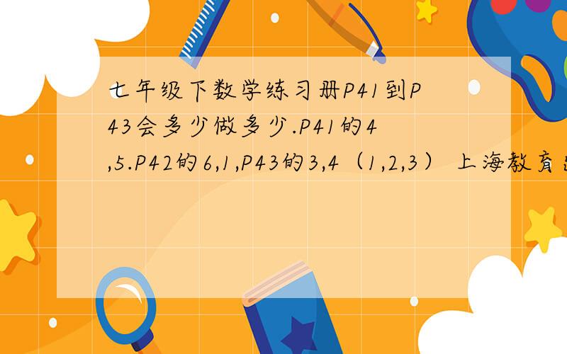七年级下数学练习册P41到P43会多少做多少.P41的4,5.P42的6,1,P43的3,4（1,2,3） 上海教育出版社的那本（红的)