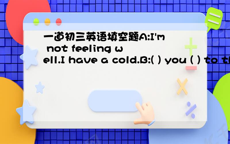 一道初三英语填空题A:I'm not feeling well.I have a cold.B:( ) you ( ) to the hospital yet?A:Yes,I have.