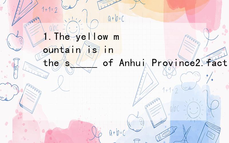 1.The yellow mountain is in the s_____ of Anhui Province2.fact 的意思3.fill out 的意思4.There is a speech contest in our _______(礼堂)5.请询问张林更多的信息Please ______ ________ Zhang Lin________ more information6.谜语a.whatis th