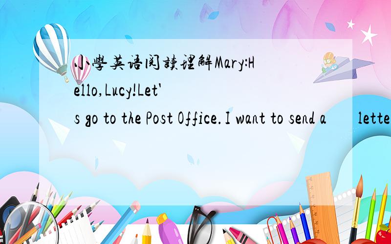 小学英语阅读理解Mary:Hello,Lucy!Let's go to the Post Office.I want to send a       letter.Lucy:OK.Let's go.I want to send some postcards.Mary:Where do you send your postcards?Lucy:I'll send them to America.And where do you send it?Mary:I thin