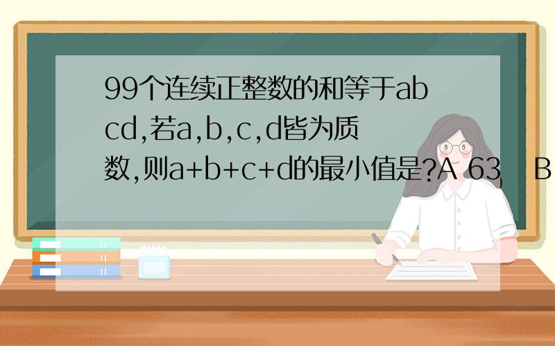99个连续正整数的和等于abcd,若a,b,c,d皆为质数,则a+b+c+d的最小值是?A 63   B 70 C 86 D97这是选择题
