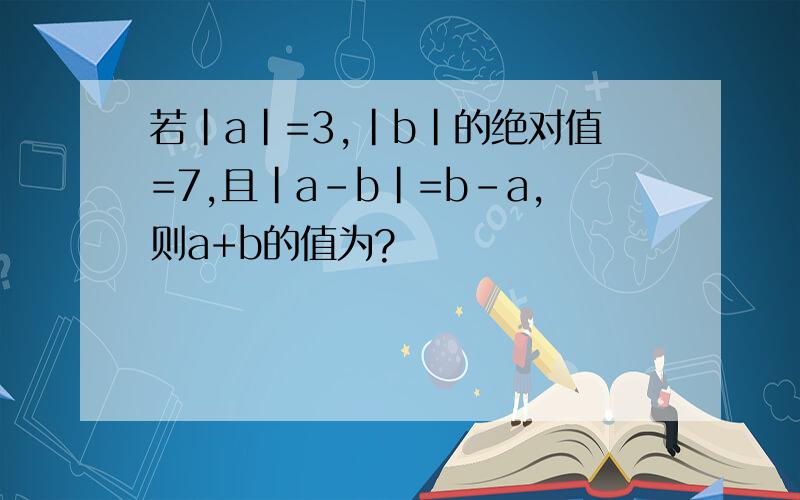 若|a|=3,|b|的绝对值=7,且|a-b|=b-a,则a+b的值为?