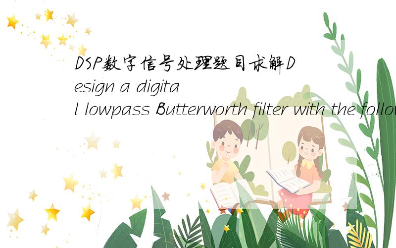 DSP数字信号处理题目求解Design a digital lowpass Butterworth filter with the following specifications:[1] 3 dB attenuation at the passband frequency of 1.5 kHz.[2] 10 dB stopband attenuation at the frequency of 3 kHz.[3] Sampling frequency o