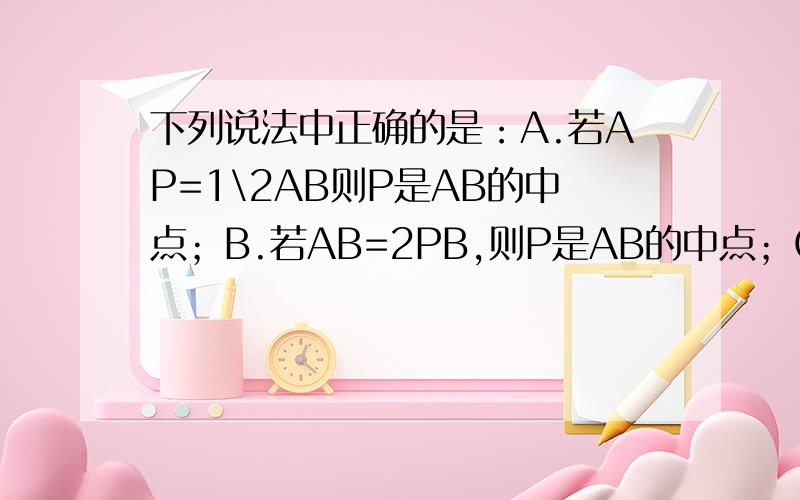 下列说法中正确的是：A.若AP=1\2AB则P是AB的中点；B.若AB=2PB,则P是AB的中点；C.若AP=PB,则P为AB的中点；D若AP=PB=1\2AB,则P是AB的中点.