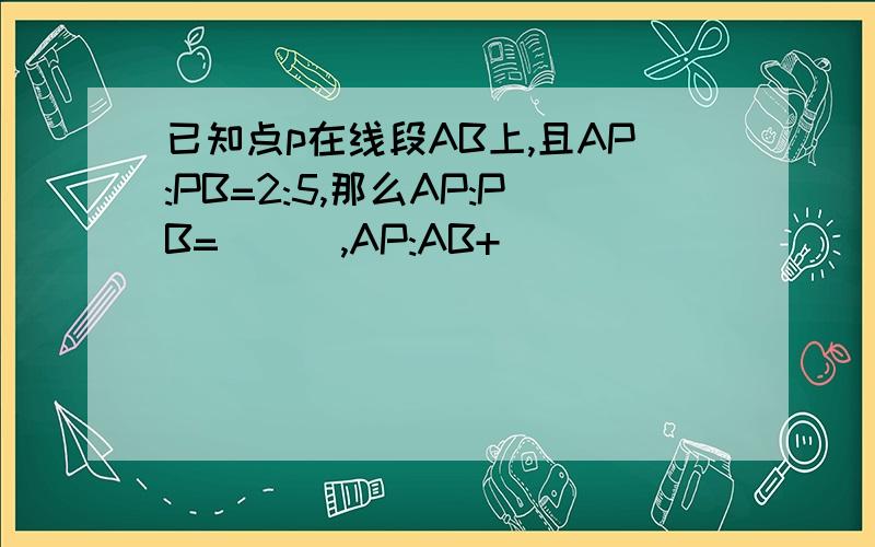已知点p在线段AB上,且AP:PB=2:5,那么AP:PB=___,AP:AB+___
