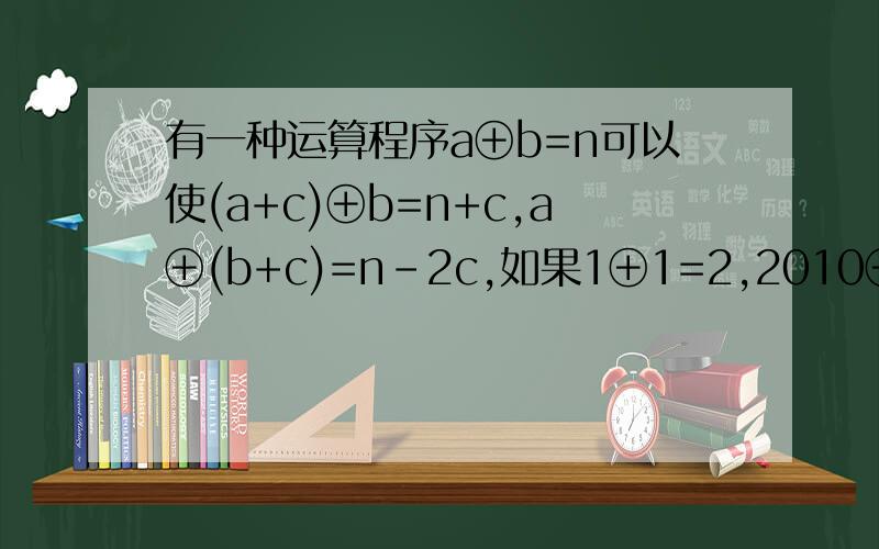有一种运算程序a⊕b=n可以使(a+c)⊕b=n+c,a⊕(b+c)=n-2c,如果1⊕1=2,2010⊕2010=?最关键的是(a+c)⊕(b+c)=n-c是怎么得出的讲懂了追加分