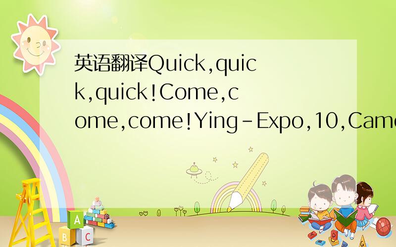 英语翻译Quick,quick,quick!Come,come,come!Ying-Expo,10,Came to the World Expo in Shanghai.Quick,quick,quick!Come,come,come!Green love and care for the environment,Shanghai to hang landscaping.Quick,quick,quick!Come,come,come!To learn English,speak