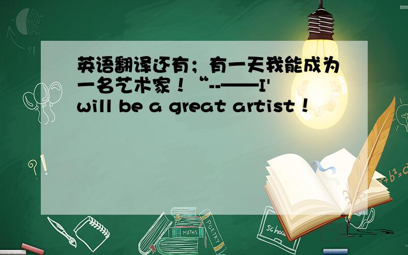 英语翻译还有；有一天我能成为一名艺术家！“--——I' will be a great artist！