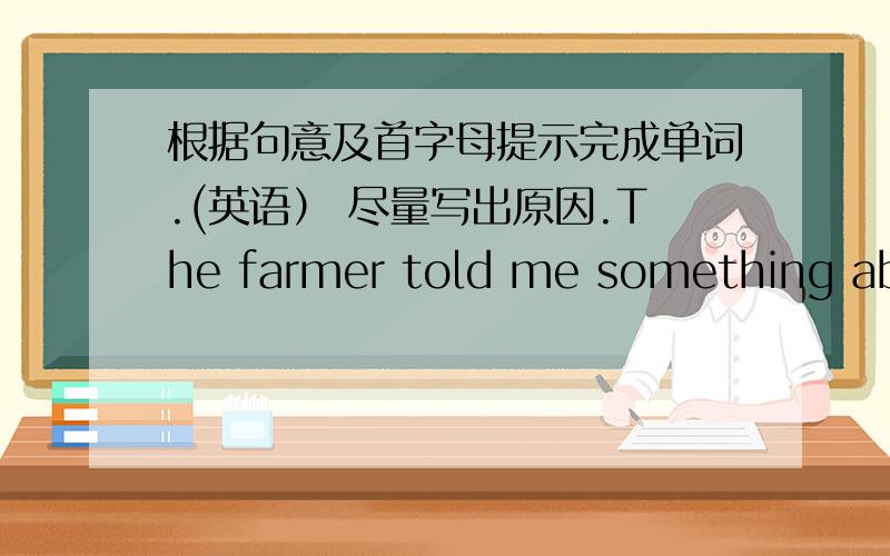 根据句意及首字母提示完成单词.(英语） 尽量写出原因.The farmer told me something about (f          ) .The book is (q        ) interesting and you can read it.(L      ),the little boy came home in the end.It's not cheap but (e