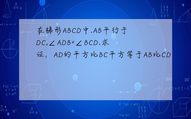 在梯形ABCD中.AB平行于DC,∠ADB=∠BCD.求证：AD的平方比BC平方等于AB比CD