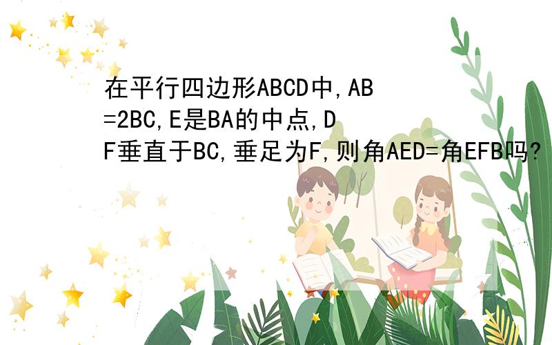 在平行四边形ABCD中,AB=2BC,E是BA的中点,DF垂直于BC,垂足为F,则角AED=角EFB吗?