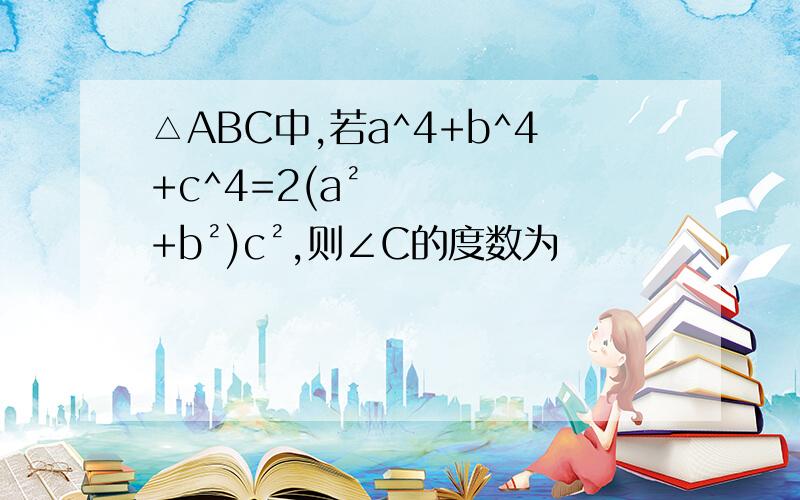 △ABC中,若a^4+b^4+c^4=2(a²+b²)c²,则∠C的度数为