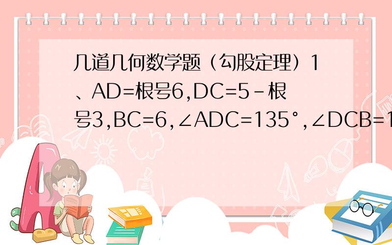几道几何数学题（勾股定理）1、AD=根号6,DC=5-根号3,BC=6,∠ADC=135°,∠DCB=120°,求AB的长.2、∠B=∠C=∠D=∠E=90°,且AB=CD=3,BC=4,DE=EF=2,求AF两点间距离.3、△ABC是等腰直角三角形,AB=AC,D是斜边BC的中点,E