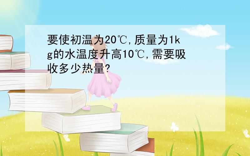 要使初温为20℃,质量为1kg的水温度升高10℃,需要吸收多少热量?