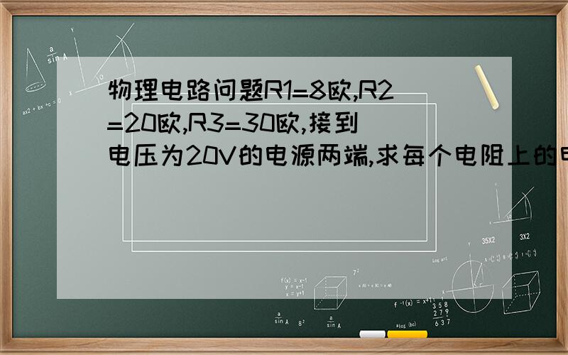 物理电路问题R1=8欧,R2=20欧,R3=30欧,接到电压为20V的电源两端,求每个电阻上的电压和流过的电流.（电路图上就一个电原电压和R1串联,R1旁并联着R2和R3（一上一下）要过程快