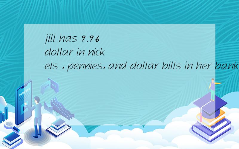 jill has 9.96 dollar in nickels ,pennies,and dollar bills in her bank if she has 12 more pennies than nickels and 5 less dollar bills than nickels ,how many of each does she have?