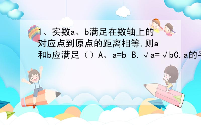 1、实数a、b满足在数轴上的对应点到原点的距离相等,则a和b应满足（）A、a=b B.√a=√bC.a的平方=b的平方 D.a／b=-12、已知a、b是实数,下列命题正确的是（）A、若a＞b,则a的平方＞b的平方B.若|a|