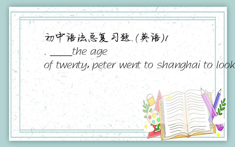 初中语法总复习题.（英语）1. ____the age of twenty,peter went to shanghai to look for a job.2.tom's mom is worried____her son's eyesight as he plays online games too much.3.what do you usually eat_____breakfast?4.the knife is used_____cutt