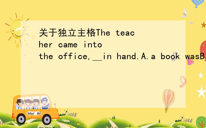 关于独立主格The teacher came into the office,＿in hand.A.a book wasB.and a book C.a book D.book为什么?