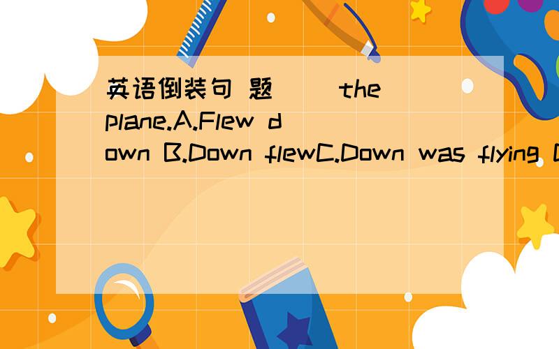 英语倒装句 题( )the plane.A.Flew down B.Down flewC.Down was flying D.Down fly 选什么 为什么
