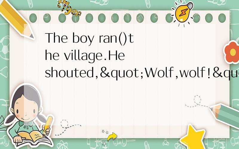 The boy ran()the village.He shouted,"Wolf,wolf!"在括号里填上适当的介词