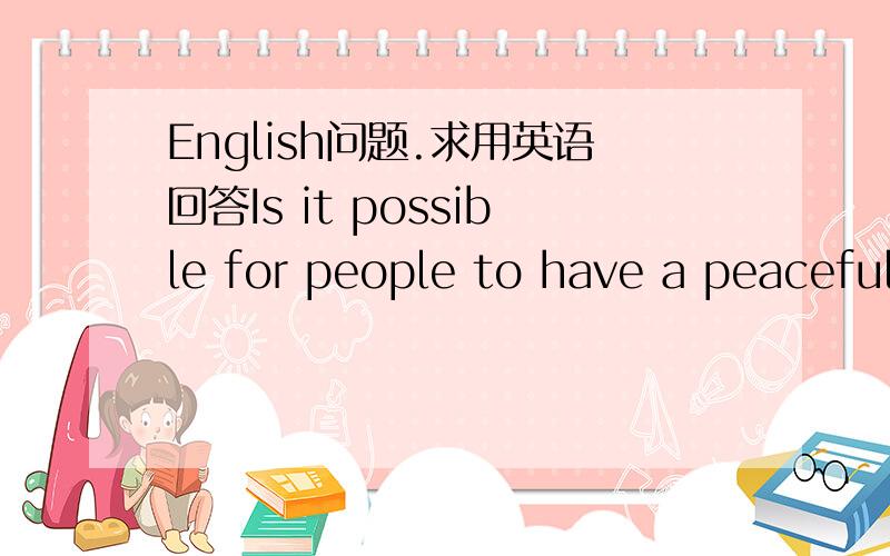 English问题.求用英语回答Is it possible for people to have a peaceful world by understanding and accepting differences of other cultures?不要只回答YES OR NO!理由和例子都说一下