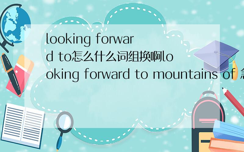 looking forward to怎么什么词组换啊looking forward to mountains of 急啊! 英语改写