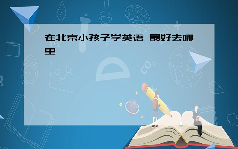 在北京小孩子学英语 最好去哪里