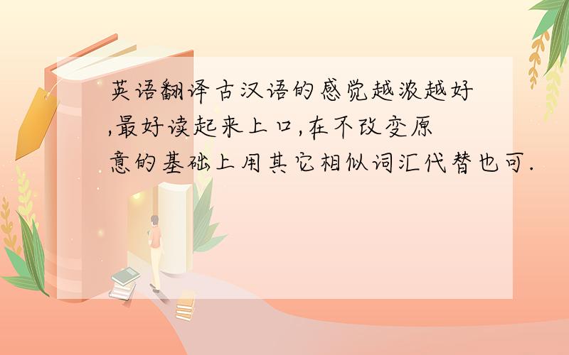 英语翻译古汉语的感觉越浓越好,最好读起来上口,在不改变原意的基础上用其它相似词汇代替也可.