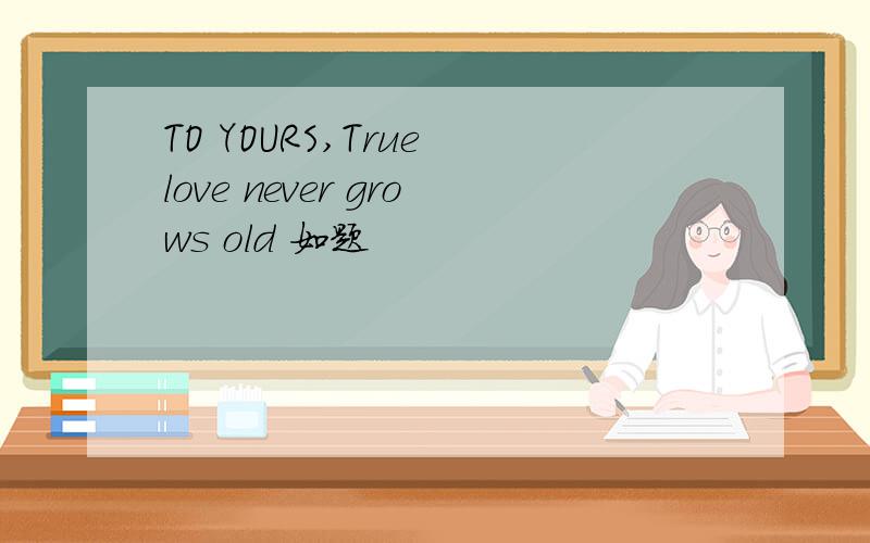 TO YOURS,True love never grows old 如题
