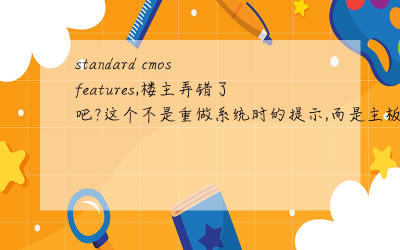 standard cmos features,楼主弄错了吧?这个不是重做系统时的提示,而是主板bios里的设置,这翻译过来是标准cmos设置,与其相对的是高级cmos设置,advanced cmos features,不过楼主的英文也是错的,应该是standa