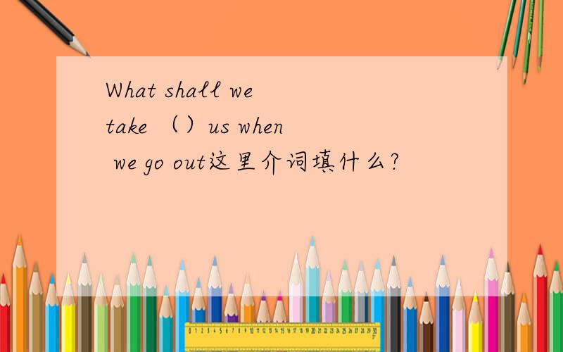 What shall we take （）us when we go out这里介词填什么?