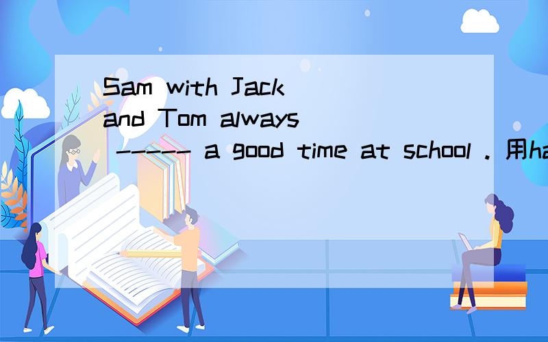 Sam with Jack and Tom always ----- a good time at school . 用have 还是 has 为什么 求详解