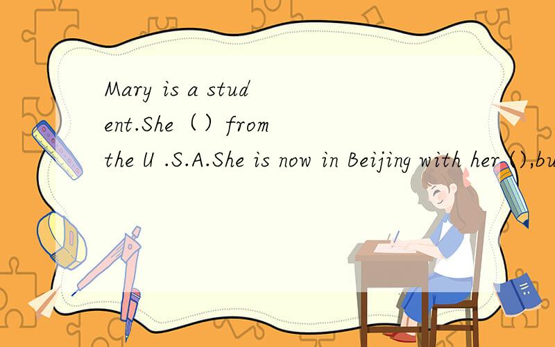 Mary is a student.She（）from the U .S.A.She is now in Beijing with her (),but she（）Chinses .She often speaks Chiese whith()Chines friends.Sometimes they don't un-derstand her bacause she can't speak Chinese ()请跟据 good study perent she be