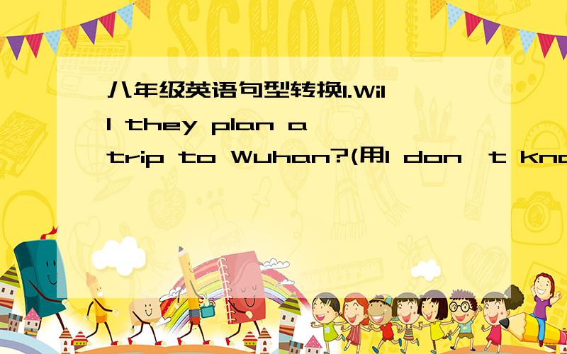 八年级英语句型转换1.Will they plan a trip to Wuhan?(用I don't know改为宾语从句)I don't know___ ___ ___a trip to Wuhan.2.Were you doing your homework?(用He asked me改为宾语从句）He asked me___ ___ ___ ___my homework.3.The Smith