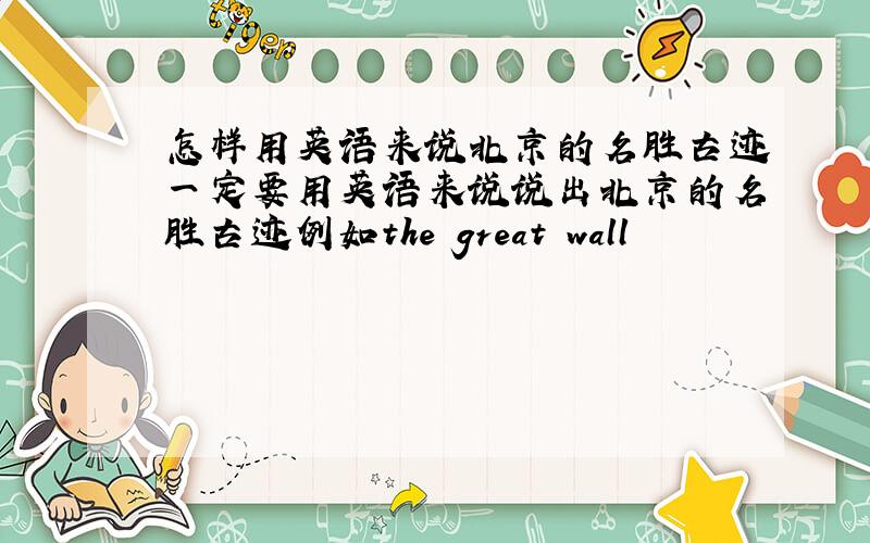 怎样用英语来说北京的名胜古迹一定要用英语来说说出北京的名胜古迹例如the great wall